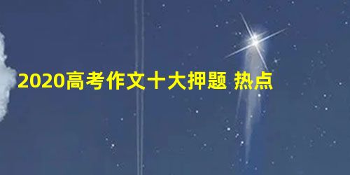 2020高考作文十大押题 热点话题作文预测 2020高考作文十大押题 热点话题作文预测