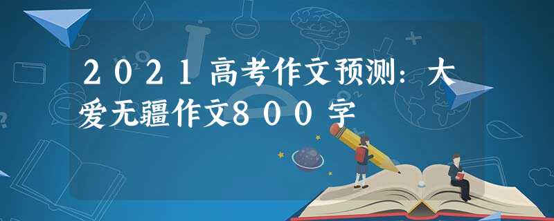 2021高考作文预测:大爱无疆作文800字 2021高考作文预测:大爱无疆作文800字