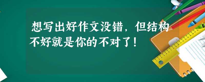 想写出好作文没错,但结构不好就是你的不对了! 想写出好作文没错,但结构不好就是你的不对了!