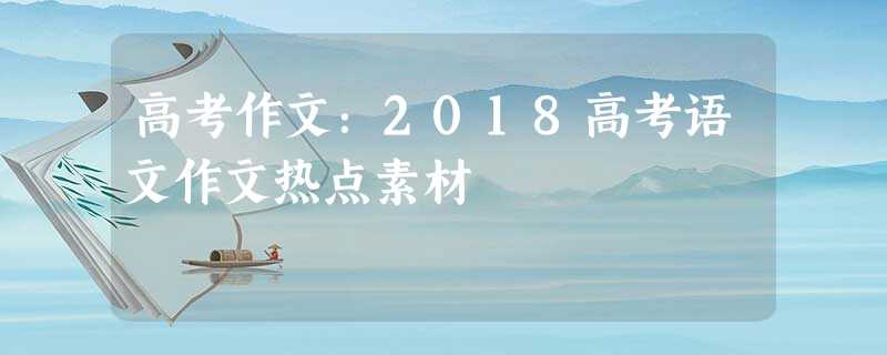 高考作文:2018高考语文作文热点素材 高考作文:2018高考语文作文热点素材