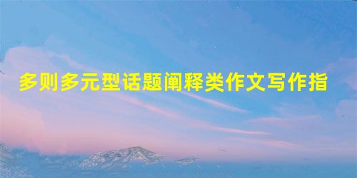 多则多元型话题阐释类作文写作指导 多则多元型话题阐释类作文写作指导