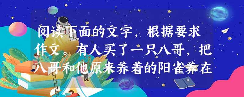 阅读下面的文字,根据要求作文。有人买了一只八哥,把八哥和他原来养着的阳雀养在一起。爱唱的八哥一天到晚唱个不停。过些天,主人又买回了一只夜莺,又把夜莺和阳雀、八哥 阅读下面的文字,根据要求作文。有人买了一只八哥,把八哥和他原来养着的阳雀养在一起。爱唱的八哥一天到晚唱个不停。过些天,主人又买回了一只夜莺,又把夜莺和阳雀、八哥