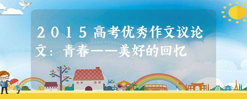 2015高考优秀作文议论文:青春——美好的回忆 2015高考优秀作文议论文:青春——美好的回忆