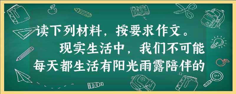 读下列材料,按要求作文。 现实生活中,我们不可能每天都生活有阳光雨露陪伴的日子里,往往还会被各种磕磕碰碰所包围,以至于在心灵上形成一种潜在的阴影。 读下列材料,按要求作文。 现实生活中,我们不可能每天都生活有阳光雨露陪伴的日子里,往往还会被各种磕磕碰碰所包围,以至于在心灵上形成一种潜在的阴影。