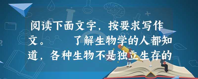 阅读下面文字,按要求写作文。 了解生物学的人都知道,各种生物不是独立生存的,而是生活在大大小小的生态圈中,彼此依赖,相互影响。人类社会也有各种各样 阅读下面文字,按要求写作文。 了解生物学的人都知道,各种生物不是独立生存的,而是生活在大大小小的生态圈中,彼此依赖,相互影响。人类社会也有各种各样