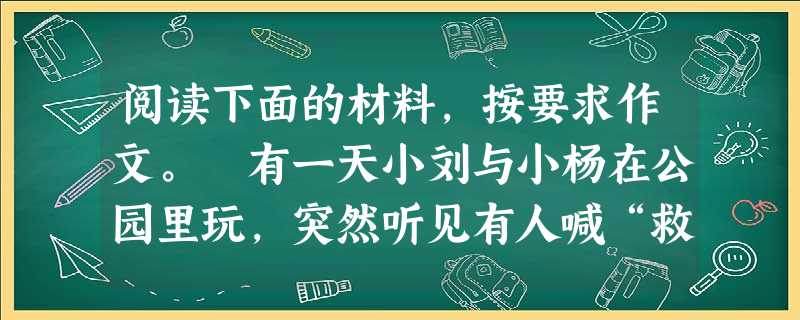 阅读下面的材料,按要求作文。 有一天小刘与小杨在公园里玩,突然听见有人喊“救命”,原来有个小孩子掉进了水里,不会游泳的小杨不假思索地跳下去,会游泳的 阅读下面的材料,按要求作文。 有一天小刘与小杨在公园里玩,突然听见有人喊“救命”,原来有个小孩子掉进了水里,不会游泳的小杨不假思索地跳下去,会游泳的