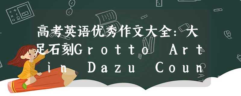 高考英语优秀作文大全:大足石刻Grotto Art in Dazu County 高考英语优秀作文大全:大足石刻Grotto Art in Dazu County