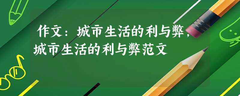 作文:城市生活的利与弊,城市生活的利与弊范文 作文:城市生活的利与弊,城市生活的利与弊范文