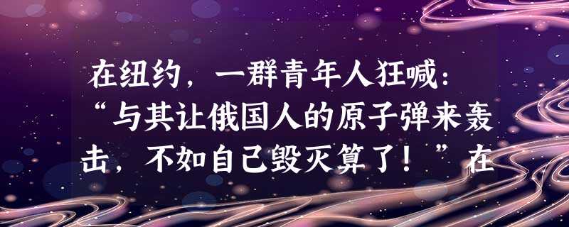 在纽约,一群青年人狂喊:“与其让俄国人的原子弹来轰击,不如自己毁灭算了!”在莫斯科,几名女大学生躲在宿舍内相拥哭嚎,等待末日的到来 在纽约,一群青年人狂喊:“与其让俄国人的原子弹来轰击,不如自己毁灭算了!”在莫斯科,几名女大学生躲在宿舍内相拥哭嚎,等待末日的到来
