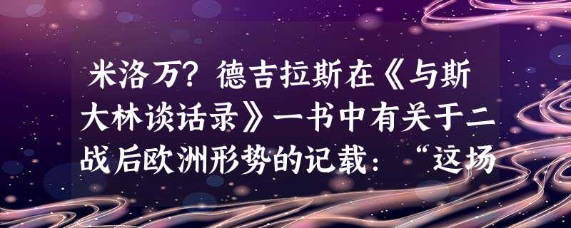 米洛万?德吉拉斯在《与斯大林谈话录》一书中有关于二战后欧洲形势的记载:“这场战争与以往有所不同。无论是哪一方占领了一块领土,都会在该地区推行自己的社 米洛万?德吉拉斯在《与斯大林谈话录》一书中有关于二战后欧洲形势的记载:“这场战争与以往有所不同。无论是哪一方占领了一块领土,都会在该地区推行自己的社