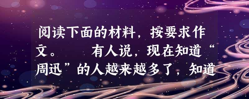 阅读下面的材料,按要求作文。 有人说,现在知道“周迅”的人越来越多了,知道“鲁迅”的人越来越少了;知道“关之琳”的越来越多了,知道“卞之琳”的越来 阅读下面的材料,按要求作文。 有人说,现在知道“周迅”的人越来越多了,知道“鲁迅”的人越来越少了;知道“关之琳”的越来越多了,知道“卞之琳”的越来