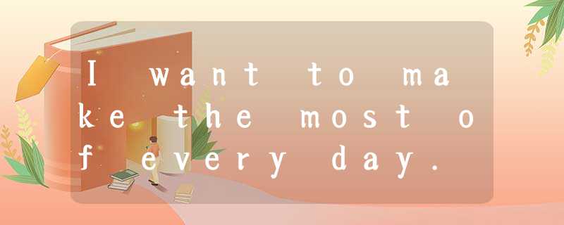 I want to make the most of every day. And, like most people, I've that the best I want to make the most of every day. And, like most people, I've that the best