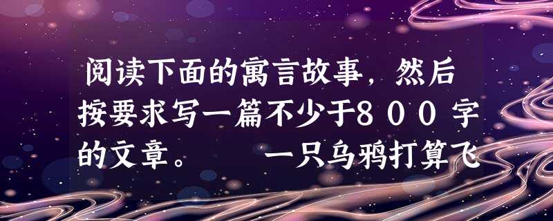 阅读下面的寓言故事,然后按要求写一篇不少于800字的文章。 一只乌鸦打算飞往东方,途中遇到一只鸽子,相约停在一棵树上休息,鸽子看见乌鸦神情显得憔悴,关心 阅读下面的寓言故事,然后按要求写一篇不少于800字的文章。 一只乌鸦打算飞往东方,途中遇到一只鸽子,相约停在一棵树上休息,鸽子看见乌鸦神情显得憔悴,关心