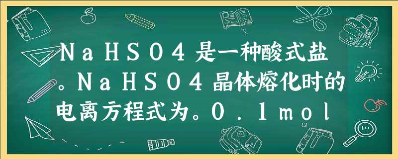 NaHSO4是一种酸式盐。NaHSO4晶体熔化时的电离方程式为。0.1mol·L-1的NaHSO4溶液的pH=。NaHSO4溶液与Na NaHSO4是一种酸式盐。NaHSO4晶体熔化时的电离方程式为。0.1mol·L-1的NaHSO4溶液的pH=。NaHSO4溶液与Na