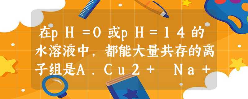 在pH=0或pH=14的水溶液中,都能大量共存的离子组是A.Cu2+ Na+ Mg2+ NO3-B.K+ Cl- Br- SO42-C.SO32- Na+ K+ 在pH=0或pH=14的水溶液中,都能大量共存的离子组是A.Cu2+ Na+ Mg2+ NO3-B.K+ Cl- Br- SO42-C.SO32- Na+ K+