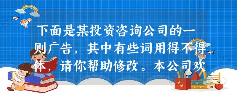 下面是某投资咨询公司的一则广告,其中有些词用得不得体,请你帮助修改。本公司欢迎各界朋友前来请教,我们将不吝赐教,在提供投资策略方面鼎力相助,并惠赠《实用 下面是某投资咨询公司的一则广告,其中有些词用得不得体,请你帮助修改。本公司欢迎各界朋友前来请教,我们将不吝赐教,在提供投资策略方面鼎力相助,并惠赠《实用