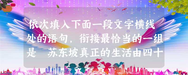 依次填入下面一段文字横线处的语句,衔接最恰当的一组是 苏东坡真正的生活由四十岁才开始。进入他的徐州时期,苏东坡显露了真实的自我,。,。。,。①在密州 依次填入下面一段文字横线处的语句,衔接最恰当的一组是 苏东坡真正的生活由四十岁才开始。进入他的徐州时期,苏东坡显露了真实的自我,。,。。,。①在密州