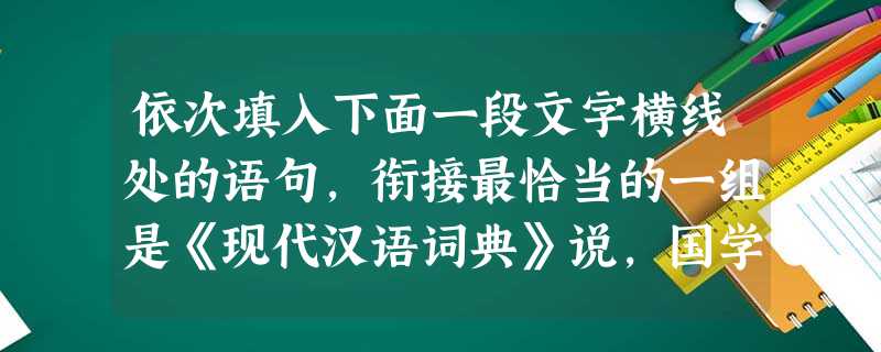 依次填入下面一段文字横线处的语句,衔接最恰当的一组是《现代汉语词典》说,国学就是我国传统的学术文化,包括哲学、历史学、考古学、文学、语言学等。按照这 依次填入下面一段文字横线处的语句,衔接最恰当的一组是《现代汉语词典》说,国学就是我国传统的学术文化,包括哲学、历史学、考古学、文学、语言学等。按照这