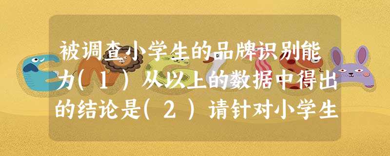 被调查小学生的品牌识别能力(1)从以上的数据中得出的结论是(2)请针对小学生的消费倾向提出简要的建议。 被调查小学生的品牌识别能力(1)从以上的数据中得出的结论是(2)请针对小学生的消费倾向提出简要的建议。