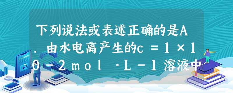 下列说法或表述正确的是A.由水电离产生的c=1×10-2mol•L-1溶液中,可能存在:CO32-、NH4+、Cl-,Na+B.某醋酸稀溶液的p 下列说法或表述正确的是A.由水电离产生的c=1×10-2mol•L-1溶液中,可能存在:CO32-、NH4+、Cl-,Na+B.某醋酸稀溶液的p