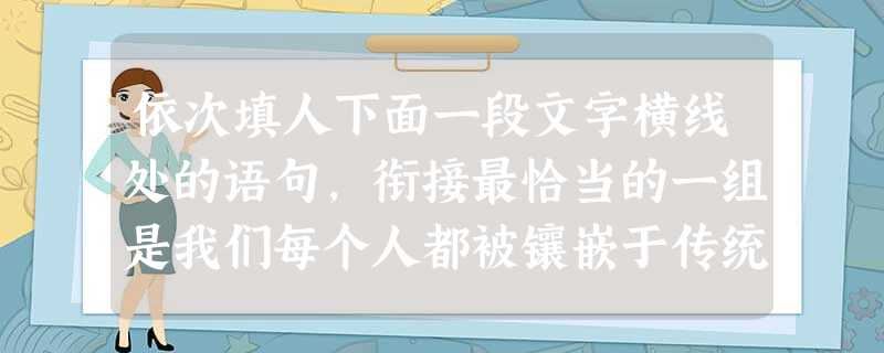 依次填人下面一段文字横线处的语句,衔接最恰当的一组是我们每个人都被镶嵌于传统之中,,;,;,。要使传统保持生命力,就要拉近它与当代人的感情距离;要使 依次填人下面一段文字横线处的语句,衔接最恰当的一组是我们每个人都被镶嵌于传统之中,,;,;,。要使传统保持生命力,就要拉近它与当代人的感情距离;要使
