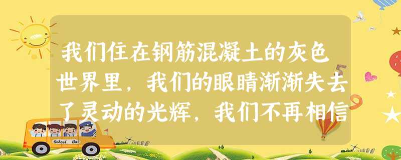 我们住在钢筋混凝土的灰色世界里,我们的眼睛渐渐失去了灵动的光辉,我们不再相信自然界的山川草木是冥冥有灵的,这是人类生命力委顿的征兆。我们传统的节令,不是身外纯自 我们住在钢筋混凝土的灰色世界里,我们的眼睛渐渐失去了灵动的光辉,我们不再相信自然界的山川草木是冥冥有灵的,这是人类生命力委顿的征兆。我们传统的节令,不是身外纯自
