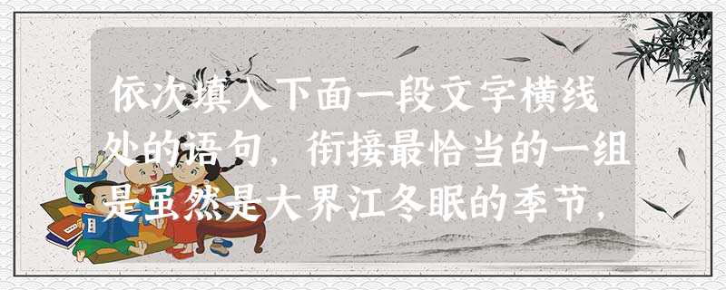 依次填入下面一段文字横线处的语句,衔接最恰当的一组是虽然是大界江冬眠的季节,然而在一座临江的观景台上,我遥望到了“龙江小三峡”另一番特别的景色。____ 依次填入下面一段文字横线处的语句,衔接最恰当的一组是虽然是大界江冬眠的季节,然而在一座临江的观景台上,我遥望到了“龙江小三峡”另一番特别的景色。____