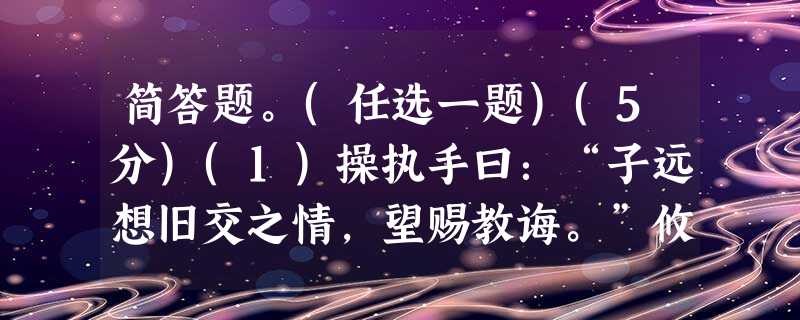 简答题。(任选一题)(5分)(1)操执手曰:“子远想旧交之情,望赐教诲。”攸曰:“丞相孤军而抗大敌,不求急胜之方,此取死之道 简答题。(任选一题)(5分)(1)操执手曰:“子远想旧交之情,望赐教诲。”攸曰:“丞相孤军而抗大敌,不求急胜之方,此取死之道