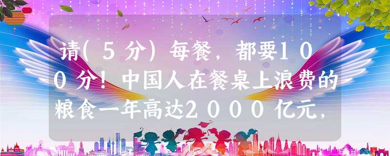 请(5分)每餐,都要100分!中国人在餐桌上浪费的粮食一年高达2000亿元,被倒掉的食物相当于2亿多人一年的口粮,这种“舌尖上的 请(5分)每餐,都要100分!中国人在餐桌上浪费的粮食一年高达2000亿元,被倒掉的食物相当于2亿多人一年的口粮,这种“舌尖上的