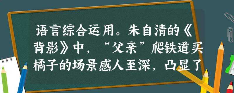 语言综合运用。朱自清的《背影》中,“父亲”爬铁道买橘子的场景感人至深,凸显了父子间真挚的感情。请仿写一个表现亲情的场景。要求:(1)有细节描写;(2)用比喻、夸 语言综合运用。朱自清的《背影》中,“父亲”爬铁道买橘子的场景感人至深,凸显了父子间真挚的感情。请仿写一个表现亲情的场景。要求:(1)有细节描写;(2)用比喻、夸