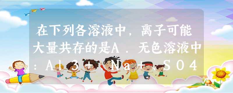 在下列各溶液中,离子可能大量共存的是A.无色溶液中:Al3+、Na+、SO42-、AlO2-B.澄清透明的溶液中:Cu2+、Fe3+、NO3-、Cl-C 在下列各溶液中,离子可能大量共存的是A.无色溶液中:Al3+、Na+、SO42-、AlO2-B.澄清透明的溶液中:Cu2+、Fe3+、NO3-、Cl-C