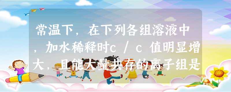 常温下,在下列各组溶液中,加水稀释时c/c值明显增大,且能大量共存的离子组是①K+、Al3+、NO3-、AlO2-②K+、Fe2+、I 常温下,在下列各组溶液中,加水稀释时c/c值明显增大,且能大量共存的离子组是①K+、Al3+、NO3-、AlO2-②K+、Fe2+、I