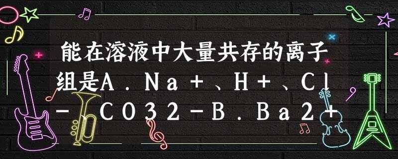 能在溶液中大量共存的离子组是A.Na+、H+、Cl-、CO32-B.Ba2+、H+、SO42-、NO3-C.Na+、K+、SO42-、CO32-D.Na 能在溶液中大量共存的离子组是A.Na+、H+、Cl-、CO32-B.Ba2+、H+、SO42-、NO3-C.Na+、K+、SO42-、CO32-D.Na