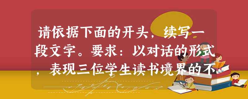 请依据下面的开头,续写一段文字。要求:以对话的形式,表现三位学生读书境界的不同;运用比喻、引用两种修辞手法;语言连贯得体;不少于200字 请依据下面的开头,续写一段文字。要求:以对话的形式,表现三位学生读书境界的不同;运用比喻、引用两种修辞手法;语言连贯得体;不少于200字