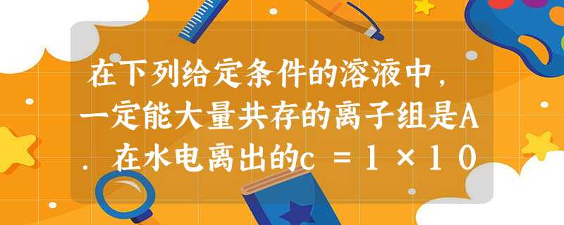 在下列给定条件的溶液中,一定能大量共存的离子组是A.在水电离出的c=1×10-12mol/L的溶液中:NH4+、Na+、SO42-、Cl-B.能 在下列给定条件的溶液中,一定能大量共存的离子组是A.在水电离出的c=1×10-12mol/L的溶液中:NH4+、Na+、SO42-、Cl-B.能
