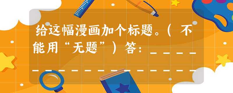 给这幅漫画加个标题。(不能用“无题”)答:_________________________________________________ 给这幅漫画加个标题。(不能用“无题”)答:_________________________________________________