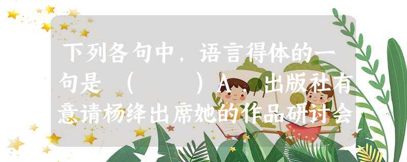 下列各句中,语言得体的一句是 ( )A.出版社有意请杨绛出席她的作品研讨会,杨绛谢绝说:“我只是一滴清水,不是肥皂水,不能吹泡泡。”B.李凡向导师请教如何写研 下列各句中,语言得体的一句是 ( )A.出版社有意请杨绛出席她的作品研讨会,杨绛谢绝说:“我只是一滴清水,不是肥皂水,不能吹泡泡。”B.李凡向导师请教如何写研