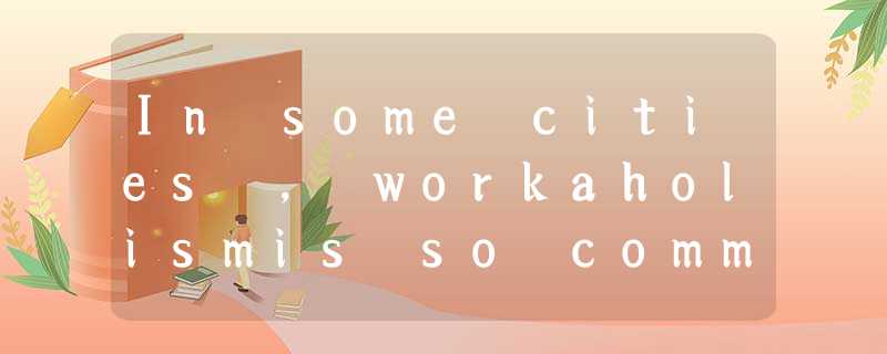 In some cities , workaholismis so common that people don’t consider it u In some cities , workaholismis so common that people don’t consider it u