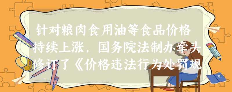 针对粮肉食用油等食品价格持续上涨,国务院法制办牵头修订了《价格违法行为处罚规定》。2011年全国共查处价格违法案件5.2万件,查处串通涨价、哄抬价格案件70起, 针对粮肉食用油等食品价格持续上涨,国务院法制办牵头修订了《价格违法行为处罚规定》。2011年全国共查处价格违法案件5.2万件,查处串通涨价、哄抬价格案件70起,