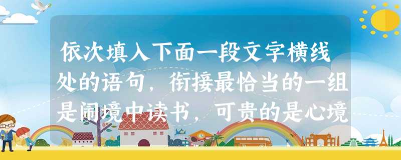 依次填入下面一段文字横线处的语句,衔接最恰当的一组是闹境中读书,可贵的是心境。。,。;;。①读书可以帮助我们闹中取静,摆脱嘈杂与喧嚣,追求智慧的充实 依次填入下面一段文字横线处的语句,衔接最恰当的一组是闹境中读书,可贵的是心境。。,。;;。①读书可以帮助我们闹中取静,摆脱嘈杂与喧嚣,追求智慧的充实
