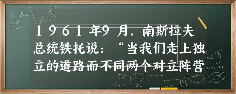 1961年9月,南斯拉夫总统铁托说:“当我们走上独立的道路而不同两个对立阵营的国家集团结盟的时候,当我们反对分裂世界的政策和拒绝这个政策所带来的一切时,我 1961年9月,南斯拉夫总统铁托说:“当我们走上独立的道路而不同两个对立阵营的国家集团结盟的时候,当我们反对分裂世界的政策和拒绝这个政策所带来的一切时,我
