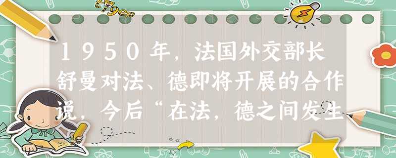 1950年,法国外交部长舒曼对法、德即将开展的合作说,今后“在法,德之间发生的战争是不可想象的,而且在物质上不再可能”。舒曼在此所说的合作主要是指 1950年,法国外交部长舒曼对法、德即将开展的合作说,今后“在法,德之间发生的战争是不可想象的,而且在物质上不再可能”。舒曼在此所说的合作主要是指