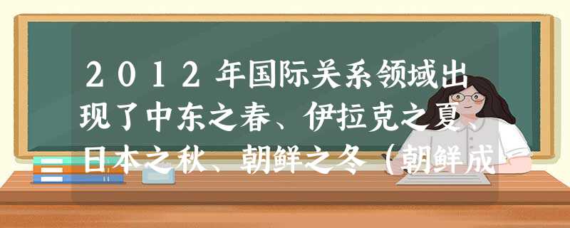 2012年国际关系领域出现了中东之春、伊拉克之夏、日本之秋、朝鲜之冬(朝鲜成功发射“ 2012年国际关系领域出现了中东之春、伊拉克之夏、日本之秋、朝鲜之冬(朝鲜成功发射“