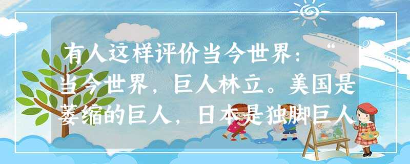 有人这样评价当今世界:“当今世界,巨人林立。美国是萎缩的巨人,日本是独脚巨人,俄罗斯是生病的巨人,欧洲是缺乏凝聚力的巨人,中国是潜在的巨人”。如果说这一评论具有 有人这样评价当今世界:“当今世界,巨人林立。美国是萎缩的巨人,日本是独脚巨人,俄罗斯是生病的巨人,欧洲是缺乏凝聚力的巨人,中国是潜在的巨人”。如果说这一评论具有
