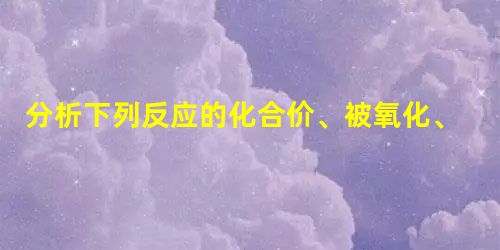 分析下列反应的化合价、被氧化、被还原的情况:Cl2+2NaBr=2NaCl+Br2被氧化的物质被还原的物质2Na+2H2O=2NaOH+H2↑被氧化的物质被还原 分析下列反应的化合价、被氧化、被还原的情况:Cl2+2NaBr=2NaCl+Br2被氧化的物质被还原的物质2Na+2H2O=2NaOH+H2↑被氧化的物质被还原