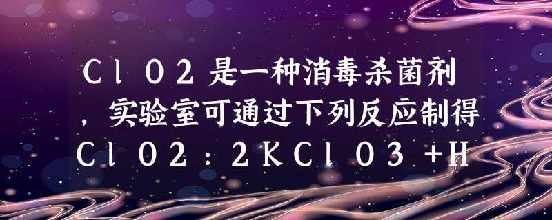 ClO2是一种消毒杀菌剂,实验室可通过下列反应制得ClO2:2KClO3+H2C2O4+H2SO4===2ClO2↑+K2SO4+2CO2↑+2H2O,下列说法 ClO2是一种消毒杀菌剂,实验室可通过下列反应制得ClO2:2KClO3+H2C2O4+H2SO4===2ClO2↑+K2SO4+2CO2↑+2H2O,下列说法