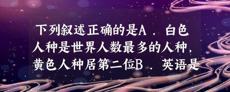 下列叙述正确的是A.白色人种是世界人数最多的人种,黄色人种居第二位B.英语是世界上主要的语言之一,亦是最多人使用的语言C.非洲是黑种人的故乡,印度人、阿拉伯 下列叙述正确的是A.白色人种是世界人数最多的人种,黄色人种居第二位B.英语是世界上主要的语言之一,亦是最多人使用的语言C.非洲是黑种人的故乡,印度人、阿拉伯