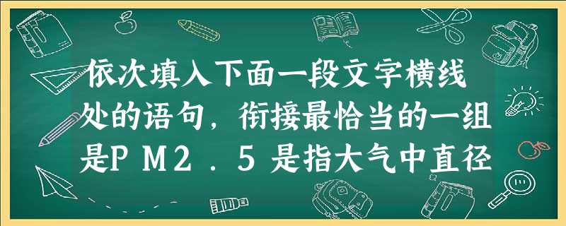 依次填入下面一段文字横线处的语句,衔接最恰当的一组是PM2.5是指大气中直径小于或等于2.5微米的颗粒物,,也称为可入肺颗粒物。,。,,。2013年2月 依次填入下面一段文字横线处的语句,衔接最恰当的一组是PM2.5是指大气中直径小于或等于2.5微米的颗粒物,,也称为可入肺颗粒物。,。,,。2013年2月
