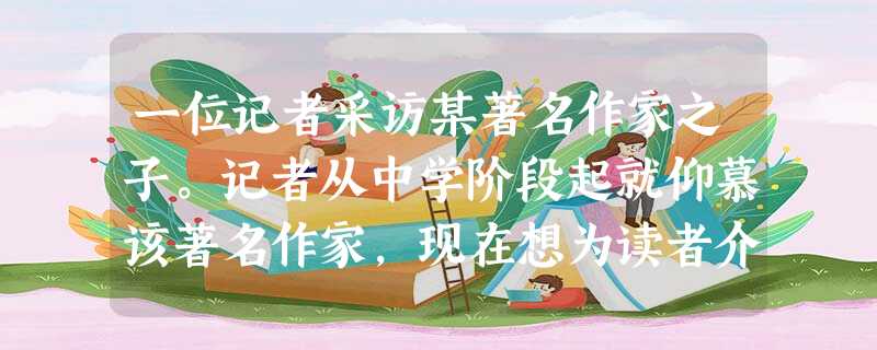 一位记者采访某著名作家之子。记者从中学阶段起就仰慕该著名作家,现在想为读者介绍该作家的生活、写作方面的情况,请你为该记者设计采访的开场白。(6分 一位记者采访某著名作家之子。记者从中学阶段起就仰慕该著名作家,现在想为读者介绍该作家的生活、写作方面的情况,请你为该记者设计采访的开场白。(6分