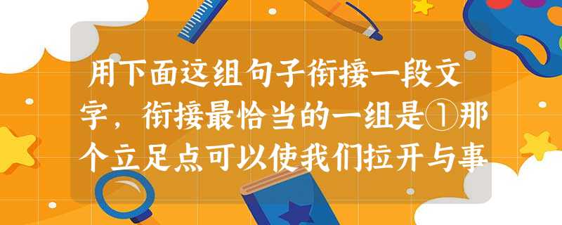 用下面这组句子衔接一段文字,衔接最恰当的一组是①那个立足点可以使我们拉开与事情之间的距离。②事情对人的影响是与距离成反比的,离得越近,就越能支配 用下面这组句子衔接一段文字,衔接最恰当的一组是①那个立足点可以使我们拉开与事情之间的距离。②事情对人的影响是与距离成反比的,离得越近,就越能支配